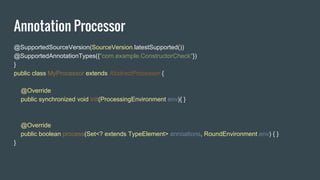 Annotation Processor
@SupportedSourceVersion(SourceVersion.latestSupported())
@SupportedAnnotationTypes({"com.example.ConstructorCheck"})
}
public class MyProcessor extends AbstractProcessor {
@Override
public synchronized void init(ProcessingEnvironment env){ }
@Override
public boolean process(Set<? extends TypeElement> annoations, RoundEnvironment env) { }
}
 