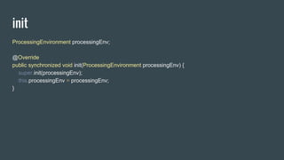 init
ProcessingEnvironment processingEnv;
@Override
public synchronized void init(ProcessingEnvironment processingEnv) {
super.init(processingEnv);
this.processingEnv = processingEnv;
}
 