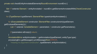private void checkEntityAnnotatedElements(RoundEnvironment roundEnv) {
Set <? extends Element > entityAnnotated = roundEnv.getElementsAnnotatedWith(CheckConstructor.
class);
for (TypeElement typeElement: ElementFilter.typesIn(entityAnnotated)) {
for (ExecutableElement constructor: ElementFilter.constructorsIn(typeElement.
getEnclosedElements())) {
List <? extends VariableElement > parameters = constructor.getParameters();
if (parameters.isEmpty()) return;
}
AnnotationMirror entityAnnotation = getAnnotation(typeElement, entityType.type);
processingEnv.getMessager().printMessage(Kind.ERROR,
"missing no argument constructor", typeElement, entityAnnotation);
}
}
 