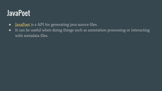 JavaPoet
● JavaPoet is a API for generating java source files.
● It can be useful when doing things such as annotation processing or interacting
with metadata files.
 