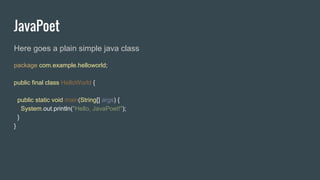 JavaPoet
Here goes a plain simple java class
package com.example.helloworld;
public final class HelloWorld {
public static void main(String[] args) {
System.out.println("Hello, JavaPoet!");
}
}
 