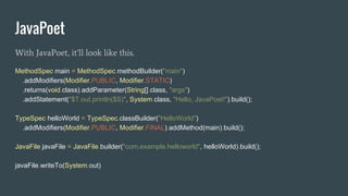 JavaPoet
With JavaPoet, it’ll look like this.
MethodSpec main = MethodSpec.methodBuilder("main")
.addModifiers(Modifier.PUBLIC, Modifier.STATIC)
.returns(void.class).addParameter(String[].class, "args")
.addStatement("$T.out.println($S)", System.class, "Hello, JavaPoet!").build();
TypeSpec helloWorld = TypeSpec.classBuilder("HelloWorld")
.addModifiers(Modifier.PUBLIC, Modifier.FINAL).addMethod(main).build();
JavaFile javaFile = JavaFile.builder("com.example.helloworld", helloWorld).build();
javaFile.writeTo(System.out)
 