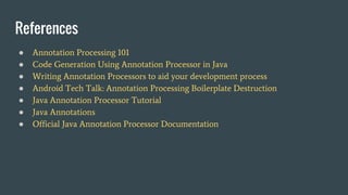 References
● Annotation Processing 101
● Code Generation Using Annotation Processor in Java
● Writing Annotation Processors to aid your development process
● Android Tech Talk: Annotation Processing Boilerplate Destruction
● Java Annotation Processor Tutorial
● Java Annotations
● Official Java Annotation Processor Documentation
 