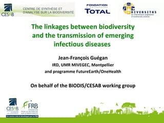 The linkages between biodiversity
and the transmission of emerging
infectious diseases
Jean-François Guégan
IRD, UMR MIVEGEC, Montpellier
and programme FutureEarth/OneHealth
On behalf of the BIODIS/CESAB working group
 