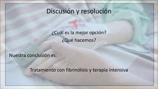 Discusión y resolución
¿Cuál es la mejor opción?
¿Qué hacemos?
Nuestra conclusión es:
Tratamiento con fibrinólisis y terapia intensiva
 