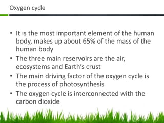 Oxygen cycle
• It is the most important element of the human
body, makes up about 65% of the mass of the
human body
• The three main reservoirs are the air,
ecosystems and Earth’s crust
• The main driving factor of the oxygen cycle is
the process of photosynthesis
• The oxygen cycle is interconnected with the
carbon dioxide
 