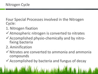 Nitrogen Cycle
Four Special Processes involved in the Nitrogen
Cycle:
1. Nitrogen fixation
Atmospheric nitrogen is converted to nitrates
Accomplished physio-chemically and by nitro-
fixing bacteria
2. Aminification
Nitrates are converted to ammonia and ammonia
compounds
Accomplished by bacteria and fungus of decay
 
