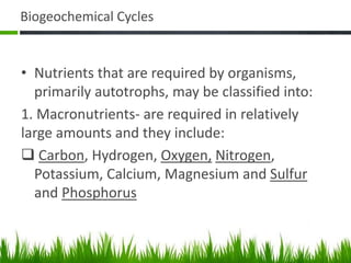 Biogeochemical Cycles
• Nutrients that are required by organisms,
primarily autotrophs, may be classified into:
1. Macronutrients- are required in relatively
large amounts and they include:
 Carbon, Hydrogen, Oxygen, Nitrogen,
Potassium, Calcium, Magnesium and Sulfur
and Phosphorus
 