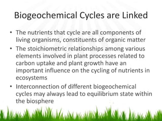 Biogeochemical Cycles are Linked
• The nutrients that cycle are all components of
living organisms, constituents of organic matter
• The stoichiometric relationships among various
elements involved in plant processes related to
carbon uptake and plant growth have an
important influence on the cycling of nutrients in
ecosystems
• Interconnection of different biogeochemical
cycles may always lead to equilibrium state within
the biosphere
 