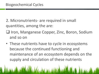 Biogeochemical Cycles
2. Micronutrients- are required in small
quantities, among the are:
 Iron, Manganese Copper, Zinc, Boron, Sodium
and so on
• These nutrients have to cycle in ecosystems
because the continued functioning and
maintenance of an ecosystem depends on the
supply and circulation of these nutrients
 