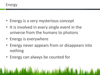 Energy
• Energy is a very mysterious concept
• It is involved in every single event in the
universe from the humans to photons
• Energy is everywhere
• Energy never appears from or disappears into
nothing
• Energy can always be counted for
 