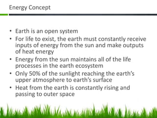 Energy Concept
• Earth is an open system
• For life to exist, the earth must constantly receive
inputs of energy from the sun and make outputs
of heat energy
• Energy from the sun maintains all of the life
processes in the earth ecosystem
• Only 50% of the sunlight reaching the earth’s
upper atmosphere to earth’s surface
• Heat from the earth is constantly rising and
passing to outer space
 