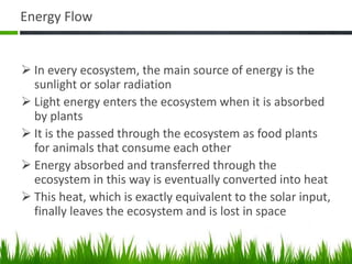 Energy Flow
 In every ecosystem, the main source of energy is the
sunlight or solar radiation
 Light energy enters the ecosystem when it is absorbed
by plants
 It is the passed through the ecosystem as food plants
for animals that consume each other
 Energy absorbed and transferred through the
ecosystem in this way is eventually converted into heat
 This heat, which is exactly equivalent to the solar input,
finally leaves the ecosystem and is lost in space
 