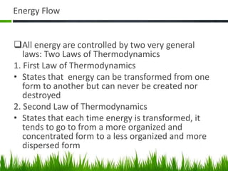 Energy Flow
All energy are controlled by two very general
laws: Two Laws of Thermodynamics
1. First Law of Thermodynamics
• States that energy can be transformed from one
form to another but can never be created nor
destroyed
2. Second Law of Thermodynamics
• States that each time energy is transformed, it
tends to go to from a more organized and
concentrated form to a less organized and more
dispersed form
 