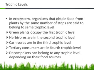 Trophic Levels
• In ecosystem, organisms that obtain food from
plants by the same number of steps are said to
belong to same trophic level
Green plants occupy the first trophic level
Herbivores are in the second trophic level
Carnivores are in the third trophic level
Tertiary consumers are in fourth trophic level
Decomposers can belong to any trophic level
depending on their food sources
 