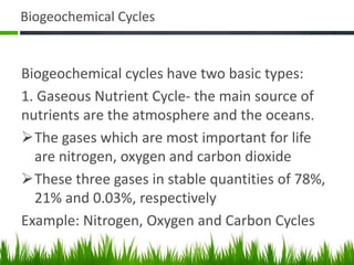 Biogeochemical Cycles
Biogeochemical cycles have two basic types:
1. Gaseous Nutrient Cycle- the main source of
nutrients are the atmosphere and the oceans.
The gases which are most important for life
are nitrogen, oxygen and carbon dioxide
These three gases in stable quantities of 78%,
21% and 0.03%, respectively
Example: Nitrogen, Oxygen and Carbon Cycles
 