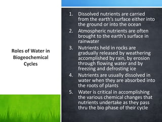 Roles of Water in
Biogeochemical
Cycles
1. Dissolved nutrients are carried
from the earth’s surface either into
the ground or into the ocean
2. Atmospheric nutrients are often
brought to the earth’s surface in
rainwater
3. Nutrients held in rocks are
gradually released by weathering
accomplished by rain, by erosion
through flowing water and by
freezing and defrosting ice
4. Nutrients are usually dissolved in
water when they are absorbed into
the roots of plants
5. Water is critical in accomplishing
the various chemical changes that
nutrients undertake as they pass
thru the bio phase of their cycle
 