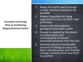 1. Keeps the earth warm enough
so that chemical reactions are
possible
2. Makes it possible for living
organisms to carry on their vital
processes
3. Powers the atmospheric,
geological and water cycles
4. Energy is needed by the plants
to pump water and
consequently to extract
dissolved nutrients from the soil
5. Bacteria require considerable
amount of energy to carry out
their vital processes and thereby
change nutrients from one form
to another
Functions of Energy
Flow in Facilitating
Biogeochemical Cycles
 