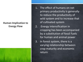 1. The effect of humans on net
primary productivity is generally
to reduce the productivity of
wild system and to increase that
of cultivated system
2. Energy intensification in
cropping has been accompanied
by a substitution of fossil fuels
for human and animal power
3. In forest system, there is a
varying relationship between
crop maturity and economic
return
Human Implication to
Energy Flow
 