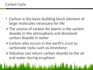 Carbon Cycle
• Carbon is the basic building block element of
large molecules necessary for life
The source of carbon for plants is the carbon
dioxide in the atmosphere and dissolved
carbon dioxide in water
Carbon also occurs in the earth’s crust as
carbonate rocks such as limestone
Volcanos can return carbon dioxide to the air
and water during eruptions
 