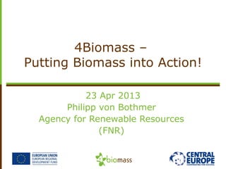 23 Apr 2013
Philipp von Bothmer
Agency for Renewable Resources
(FNR)
4Biomass –
Putting Biomass into Action!
 