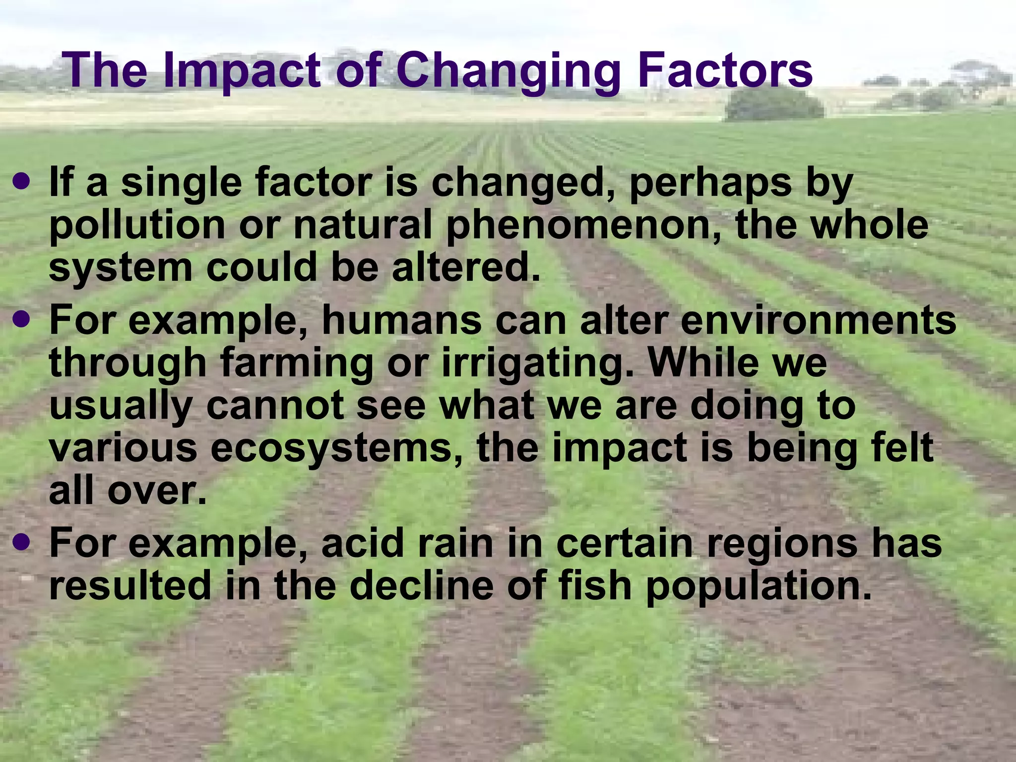The Impact of Changing Factors If a single factor is changed, perhaps by pollution or natural phenomenon, the whole system could be altered.  For example, humans can alter environments through farming or irrigating. While we usually cannot see what we are doing to various ecosystems, the impact is being felt all over.  For example, acid rain in certain regions has resulted in the decline of fish population.   