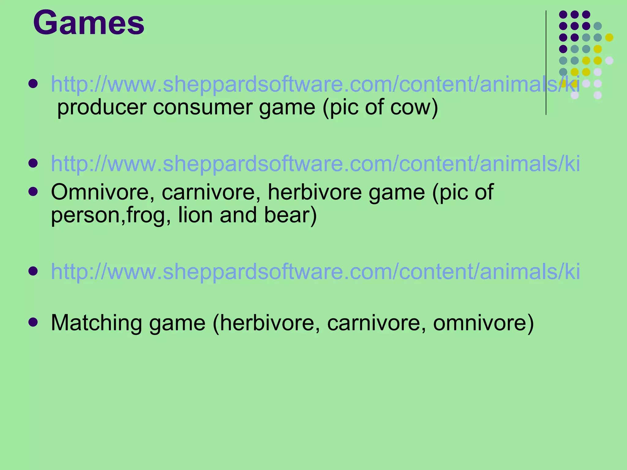 Games http://www.sheppardsoftware.com/content/animals/kidscorner/foodchain/foodchain.htm  producer consumer game (pic of cow) http://www.sheppardsoftware.com/content/animals/kidscorner/foodchain/foodchain.htm Omnivore, carnivore, herbivore game (pic of person,frog, lion and bear) http://www.sheppardsoftware.com/content/animals/kidscorner/matching/mcarnivores.htm   Matching game (herbivore, carnivore, omnivore) 
