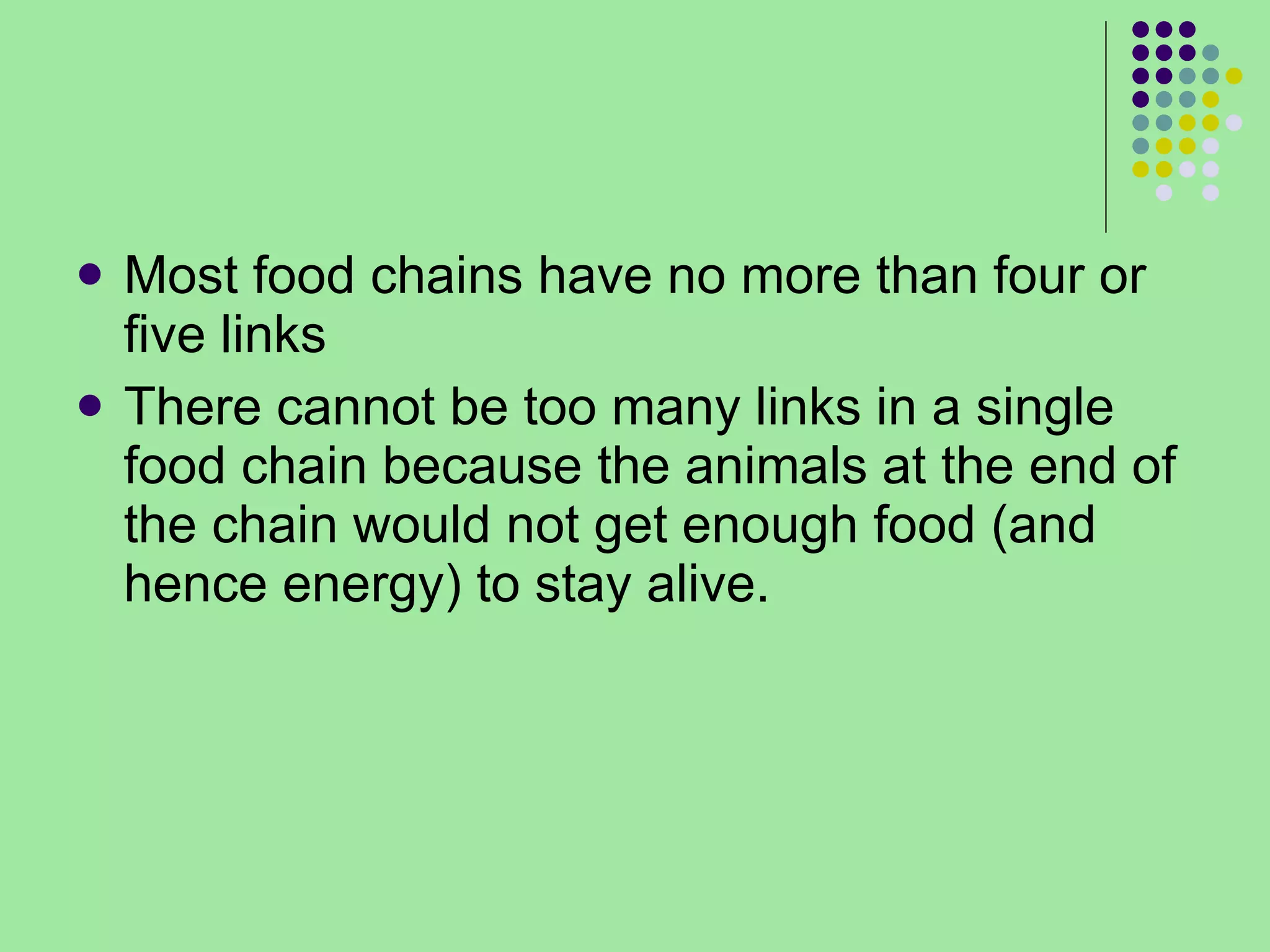 Most food chains have no more than four or five links  There cannot be too many links in a single food chain because the animals at the end of the chain would not get enough food (and hence energy) to stay alive. 