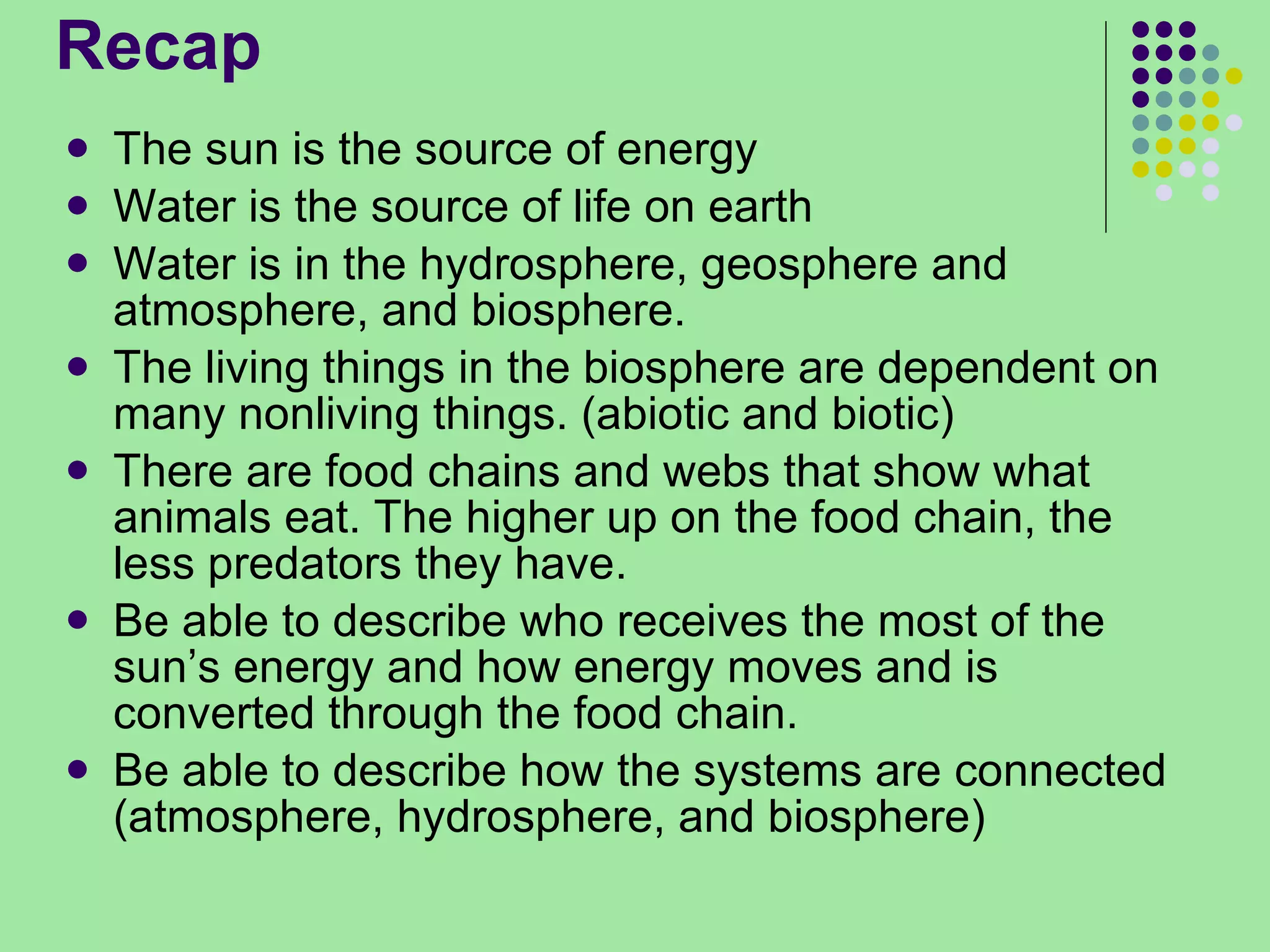 Recap The sun is the source of energy Water is the source of life on earth Water is in the hydrosphere, geosphere and atmosphere, and biosphere. The living things in the biosphere are dependent on many nonliving things. (abiotic and biotic) There are food chains and webs that show what animals eat. The higher up on the food chain, the less predators they have. Be able to describe who receives the most of the sun’s energy and how energy moves and is converted through the food chain. Be able to describe how the systems are connected (atmosphere, hydrosphere, and biosphere) 