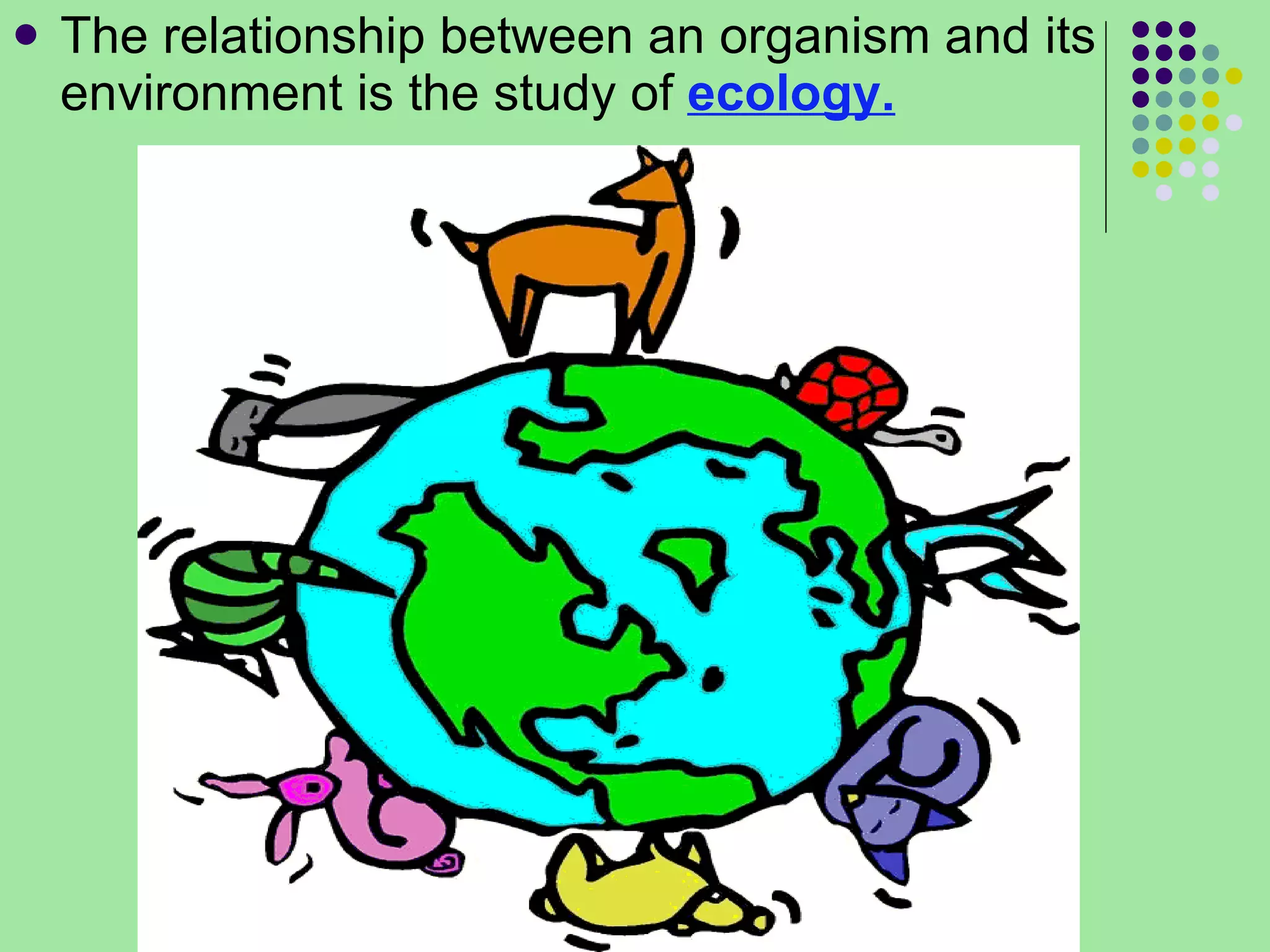The relationship between an organism and its environment is the study of  ecology. 