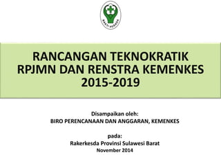 RANCANGAN TEKNOKRATIK 
RPJMN DAN RENSTRA KEMENKES 
2015-2019 
Disampaikan oleh: 
BIRO PERENCANAAN DAN ANGGARAN, KEMENKES 
pada: 
Rakerkesda Provinsi Sulawesi Barat 
November 2014 
 