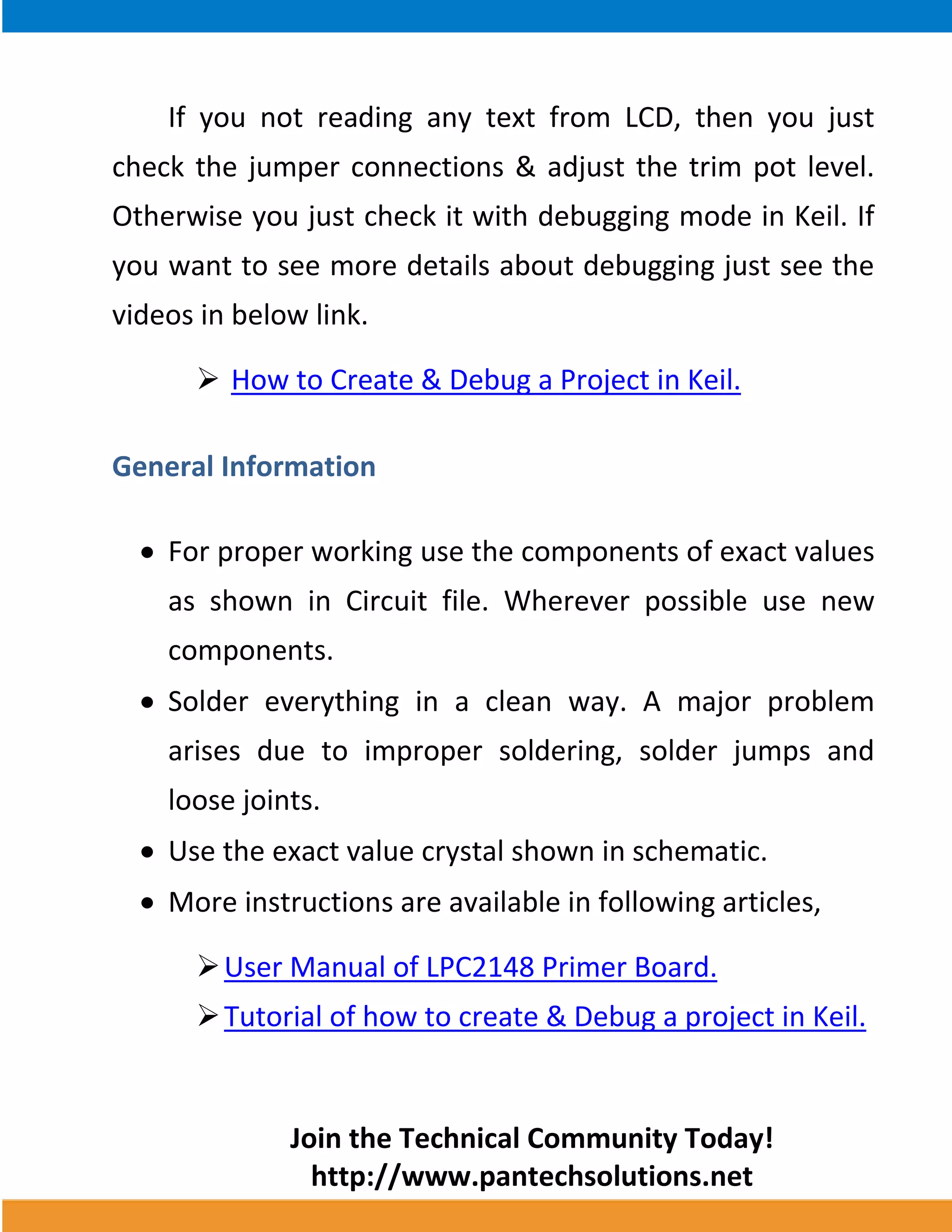 Join the Technical Community Today! 
http://www.pantechsolutions.net 
If you not reading any text from LCD, then you just check the jumper connections & adjust the trim pot level. Otherwise you just check it with debugging mode in Keil. If you want to see more details about debugging just see the videos in below link. 
 How to Create & Debug a Project in Keil. 
General Information 
For proper working use the components of exact values as shown in Circuit file. Wherever possible use new components. Solder everything in a clean way. A major problem arises due to improper soldering, solder jumps and loose joints. Use the exact value crystal shown in schematic. More instructions are available in following articles, 
 User Manual of LPC2148 Primer Board. 
 Tutorial of how to create & Debug a project in Keil. 
 