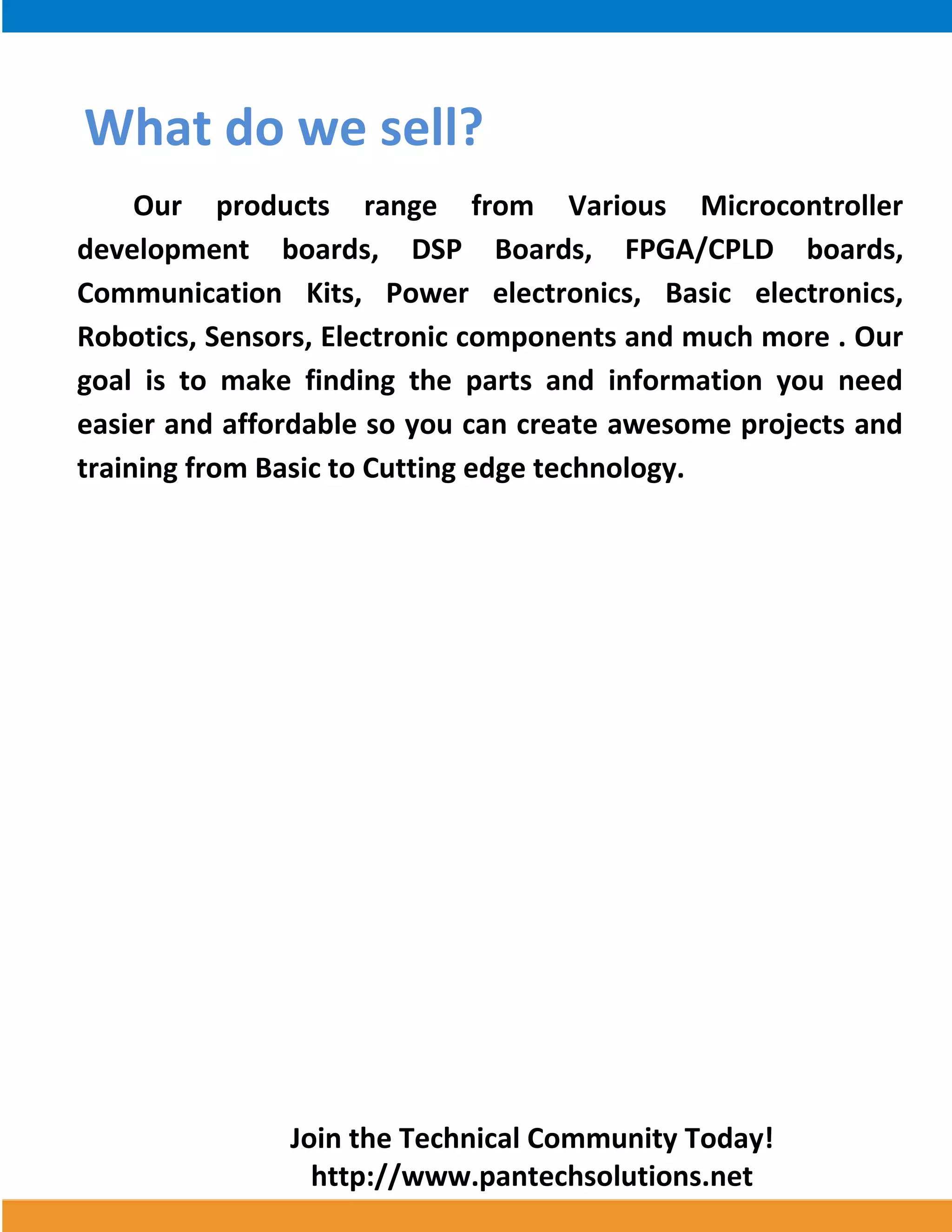 Join the Technical Community Today! 
http://www.pantechsolutions.net 
What do we sell? Our products range from Various Microcontroller development boards, DSP Boards, FPGA/CPLD boards, Communication Kits, Power electronics, Basic electronics, Robotics, Sensors, Electronic components and much more . Our goal is to make finding the parts and information you need easier and affordable so you can create awesome projects and training from Basic to Cutting edge technology. 