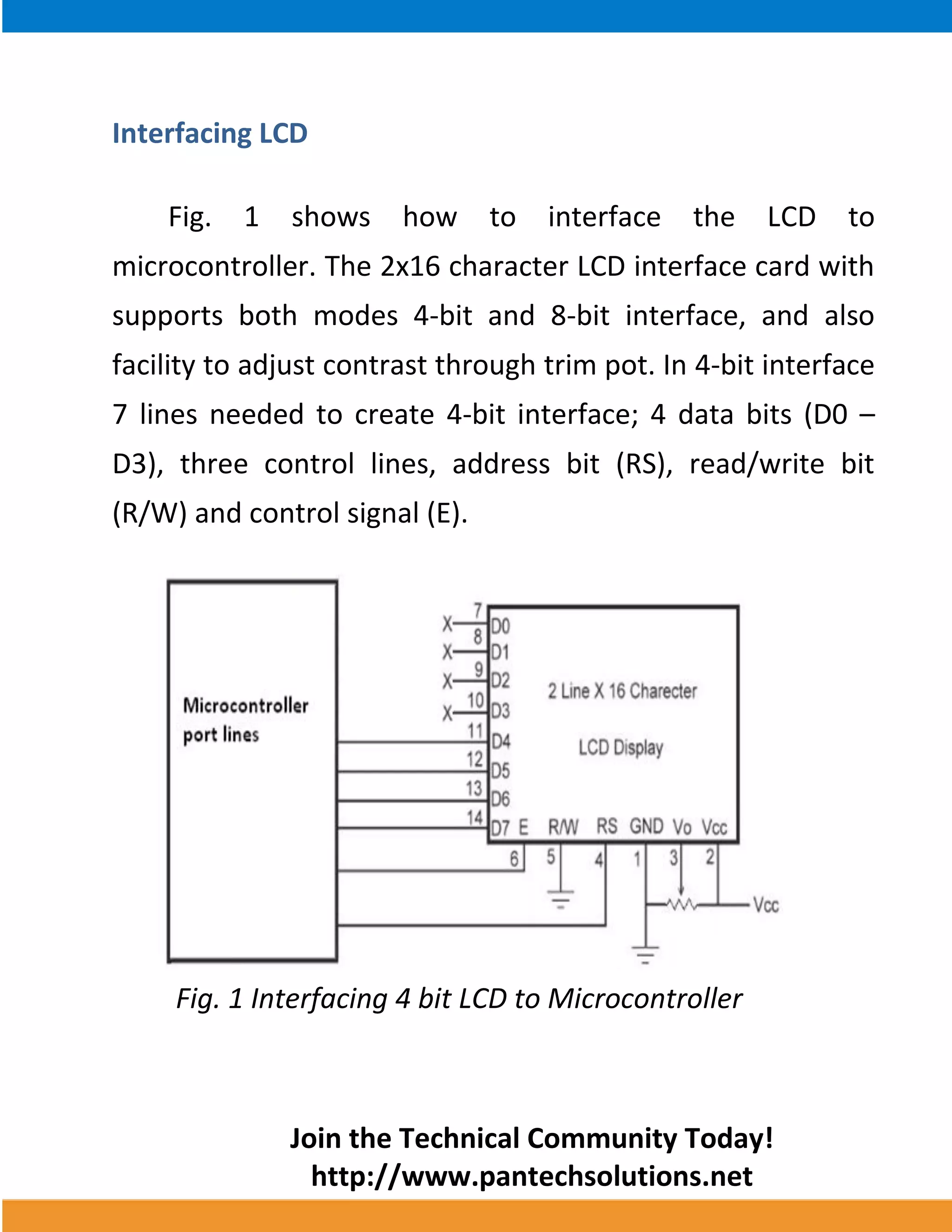 Join the Technical Community Today! 
http://www.pantechsolutions.net 
Interfacing LCD 
Fig. 1 shows how to interface the LCD to microcontroller. The 2x16 character LCD interface card with supports both modes 4-bit and 8-bit interface, and also facility to adjust contrast through trim pot. In 4-bit interface 7 lines needed to create 4-bit interface; 4 data bits (D0 – D3), three control lines, address bit (RS), read/write bit (R/W) and control signal (E). 
Fig. 1 Interfacing 4 bit LCD to Microcontroller  