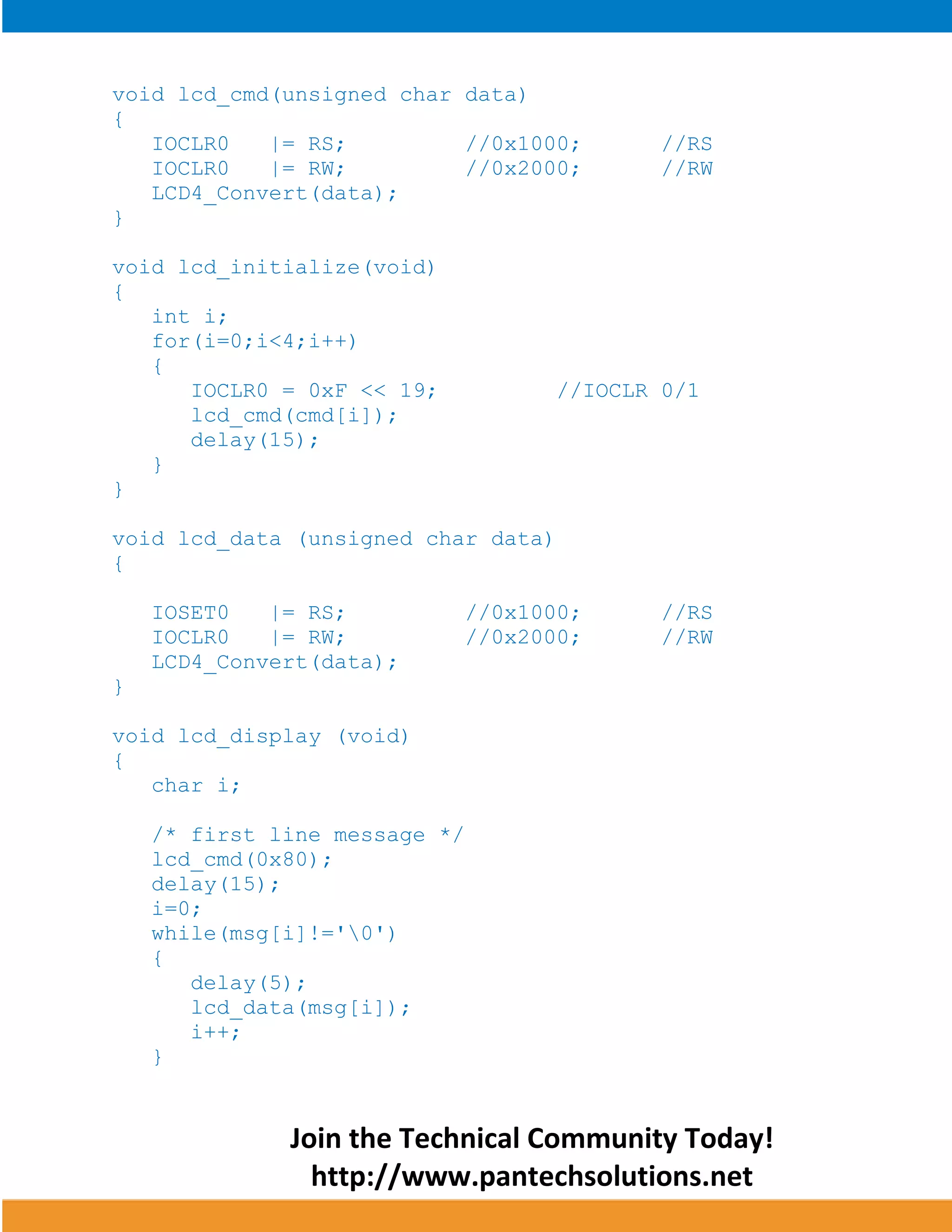 Join the Technical Community Today! 
http://www.pantechsolutions.net 
void lcd_cmd(unsigned char data) { IOCLR0 |= RS; //0x1000; //RS IOCLR0 |= RW; //0x2000; //RW LCD4_Convert(data); } void lcd_initialize(void) { int i; for(i=0;i<4;i++) { IOCLR0 = 0xF << 19; //IOCLR 0/1 lcd_cmd(cmd[i]); delay(15); } } void lcd_data (unsigned char data) { IOSET0 |= RS; //0x1000; //RS IOCLR0 |= RW; //0x2000; //RW LCD4_Convert(data); } void lcd_display (void) { char i; /* first line message */ lcd_cmd(0x80); delay(15); i=0; while(msg[i]!='0') { delay(5); lcd_data(msg[i]); i++; }  