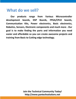 Join the Technical Community Today! 
http://www.pantechsolutions.net 
What do we sell? Our products range from Various Microcontroller development boards, DSP Boards, FPGA/CPLD boards, Communication Kits, Power electronics, Basic electronics, Robotics, Sensors, Electronic components and much more . Our goal is to make finding the parts and information you need easier and affordable so you can create awesome projects and training from Basic to Cutting edge technology. 