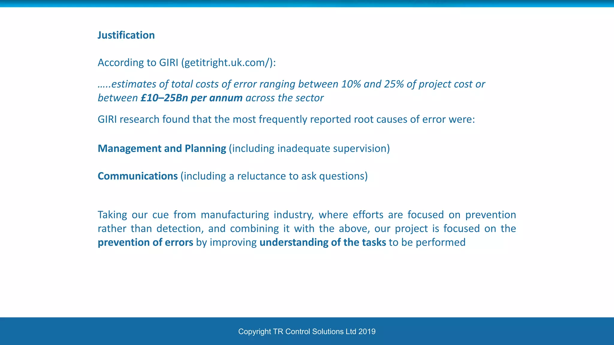 Copyright TR Control Solutions Ltd 2019
Justification
According to GIRI (getitright.uk.com/):
…..estimates of total costs of error ranging between 10% and 25% of project cost or
between £10–25Bn per annum across the sector
GIRI research found that the most frequently reported root causes of error were:
Management and Planning (including inadequate supervision)
Communications (including a reluctance to ask questions)
Taking our cue from manufacturing industry, where efforts are focused on prevention
rather than detection, and combining it with the above, our project is focused on the
prevention of errors by improving understanding of the tasks to be performed
 