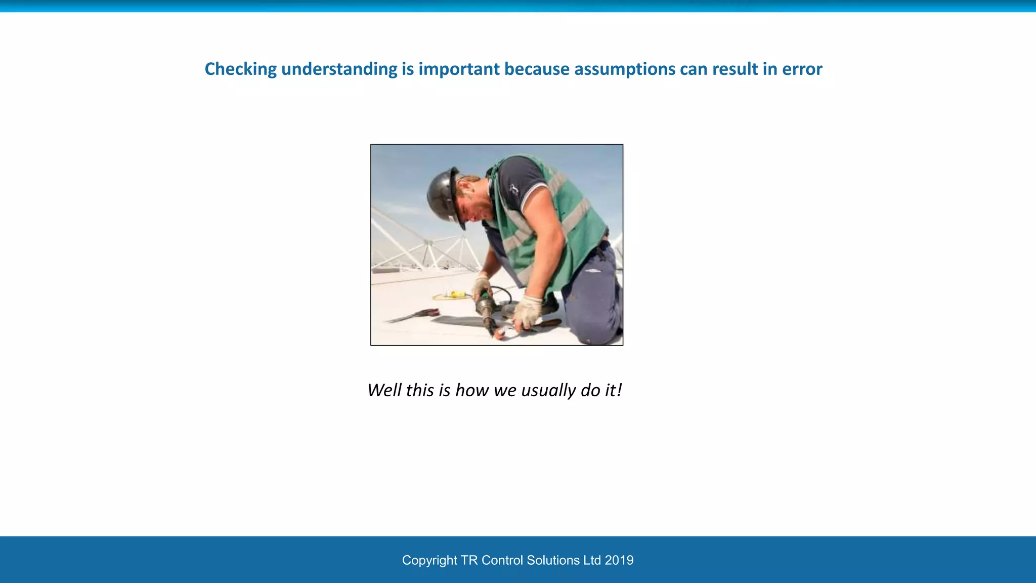Copyright TR Control Solutions Ltd 2019
Checking understanding is important because assumptions can result in error
Well this is how we usually do it!
 