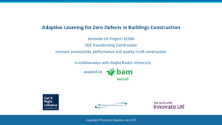 Copyright TR Control Solutions Ltd 2019
Adaptive Learning for Zero Defects in Buildings Construction
Innovate UK Project: 21506
ISCF Transforming Construction
Increase productivity, performance and quality in UK construction
in collaboration with Anglia Ruskin University
assisted by
 