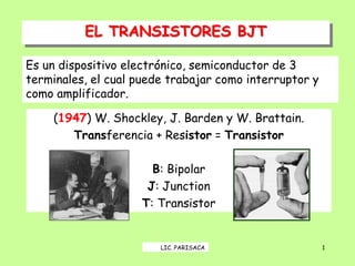 EL TRANSISTORES BJT
1
(1947) W. Shockley, J. Barden y W. Brattain.
Transferencia + Resistor = Transistor
B: Bipolar
J: Junction
T: Transistor
Es un dispositivo electrónico, semiconductor de 3
terminales, el cual puede trabajar como interruptor y
como amplificador.
LIC. PARISACA
 