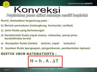Perpindahan panas akibat bahannya sendiri berpindah Konveksi Rumit, disebabkan tergantung pada : Bentuk permukaan (melengkung, horisontal, vertikal) Jenis fluida yang berhubungan Karakteristik fluida (rapat massa, viskositas, panas jenis,  konduktivitas termal Kecepatan fluida (lambat  laminer, cepat  turbulen) keadaan fluida (penguapan, pengembunan, pembentukan lapisan) Bentuk umum matematisnya : H = h . A .   T 02/02/11 ©  2010 Universitas Negeri Jakarta  |  www.unj.ac.id  | 