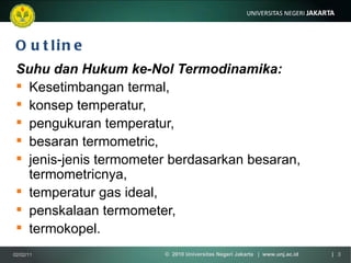 Outline Suhu dan Hukum ke-Nol Termodinamika:   Kesetimbangan termal,  konsep temperatur,  pengukuran temperatur,  besaran termometric,  jenis-jenis termometer berdasarkan besaran, termometricnya,  temperatur gas ideal,  penskalaan termometer, termokopel. 02/02/11 ©  2010 Universitas Negeri Jakarta  |  www.unj.ac.id  | 