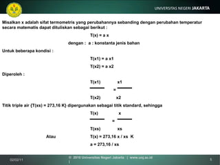 Misalkan x adalah sifat termometris yang perubahannya sebanding dengan perubahan temperatur  secara matematis dapat dituliskan sebagai berikut : T(x) = a x dengan :  a : konstanta jenis bahan Untuk beberapa kondisi : T(x1) = a x1 T(x2) = a x2 Diperoleh :  T(x1)  x1     = T(x2)  x2 Titik triple air {T(xs) = 273,16 K} dipergunakan sebagai titik standard, sehingga T(x)  x   = T(xs)  xs Atau T(x) = 273,16 x / xs  K a = 273,16 / xs 02/02/11 ©  2010 Universitas Negeri Jakarta  |  www.unj.ac.id  | 