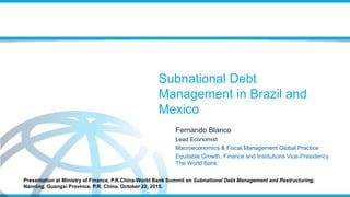 Subnational Debt
Management in Brazil and
Mexico
Fernando Blanco
Lead Economist
Macroeconomics & Fiscal Management Global Practice
Equitable Growth, Finance and Institutions Vice-Presidency
The World Bank
Presentation at Ministry of Finance, P.R.China-World Bank Summit on Subnational Debt Management and Restructuring,
Nanning, Guangxi Province, P.R. China. October 22, 2015.
 
