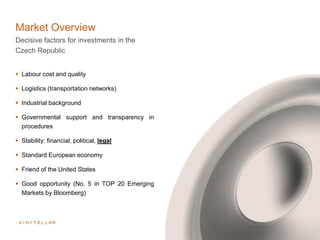 Market Overview
Decisive factors for investments in the
Czech Republic
 Labour cost and quality
 Logistics (transportation networks)
 Industrial background
 Governmental support and transparency in
procedures
 Stability: financial, political, legal
 Standard European economy
 Friend of the United States
 Good opportunity (No. 5 in TOP 20 Emerging
Markets by Bloomberg)
 
