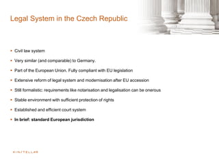 Legal System in the Czech Republic
 Civil law system
 Very similar (and comparable) to Germany.
 Part of the European Union. Fully compliant with EU legislation
 Extensive reform of legal system and modernisation after EU accession
 Still formalistic: requirements like notarisation and legalisation can be onerous
 Stable environment with sufficient protection of rights
 Established and efficient court system
 In brief: standard European jurisdiction
 