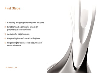 First Steps
1. Choosing an appropriate corporate structure
2. Establishing the company, branch or
purchasing a shelf company
3. Applying for trade licences
4. Registering in the Commercial Register
5. Registering for taxes, social security, and
health insurance
 