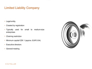 Limited Liability Company
• Legal entity
• Created by registration
• Typically used for small to medium-size
enterprises
• Chaining restriction
• Minimum capital CZK 1 (approx. EUR 0.04)
• Executive directors
• General meeting
 