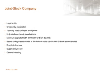 Joint-Stock Company
• Legal entity
• Created by registration
• Typically used for larger enterprises
• Unlimited number of shareholders
• Minimum capital of CZK 2,000,000 or EUR 80,000)
• Bearer or registered shares in the form of either certificated or book-entred shares
• Board of directors
• Supervisory board
• General meeting
 