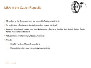 M&A in the Czech Republic
 All sectors of the Czech economy are opened to foreign investments
 No restrictions – foreign and domestic investors treated identically
 Incoming investment mainly from the Netherlands, Germany, Austria, the United States, South
Korea, Japan and Switzerland
 Active smaller private equity funds (e.g. Genesis)
 Trends:
 Smaller number of larger transactions
 Domestic investors play increasingly important role
 